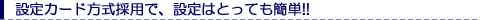 設定カード方式採用で、設定はとっても簡単!!