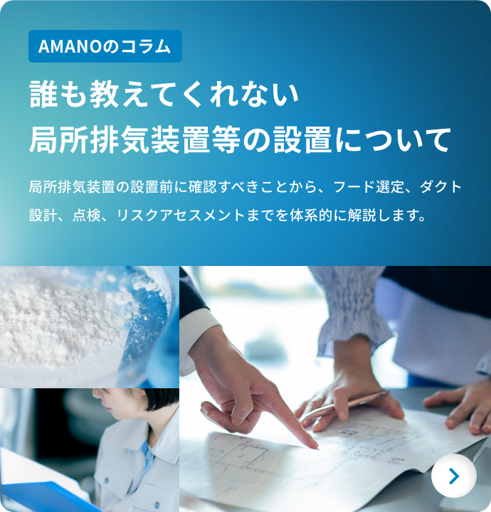 AMANOのコラム 誰も教えてくれない局所排気装置等の設置について 局所排気装置の設置前に確認すべきことから、フード選定、ダクト設計、点検、リスクアセスメントまでを体系的に解説します。