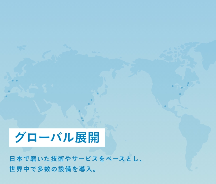 グローバル展開 | 日本で磨いた技術やサービスをベースとし、世界中で多数の設備を導入。