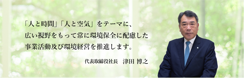 「人と時間」「人と環境」をテーマに、広い視野をもって常に環境保全に配慮した事業活動及び環境経営を推進します。 代表取締役社長 津田 博之