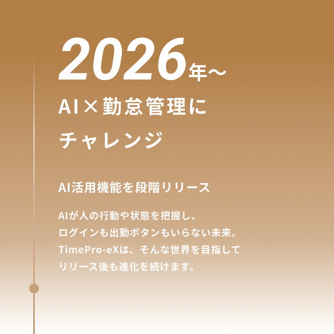 2026年 AI×勤怠管理にチャレンジ AI活用機能を段階リリース AIが人の行動や状態を把握し、ログインも出勤ボタンもいらない未来。TimePro-eXは、そんな世界を目指してリリース後も進化を続けます。