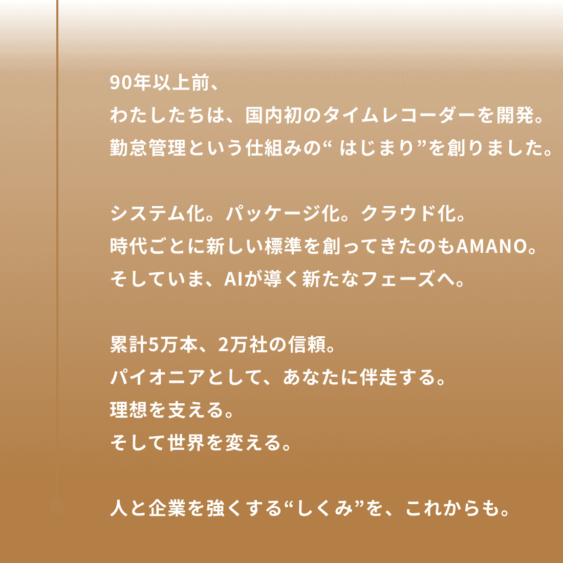 90年以上前、わたしたちは、国内初のタイムレコーダーを開発。勤怠管理という仕組みの“ はじまり”を創りました。システム化。パッケージ化。クラウド化。時代ごとに新しい標準を創ってきたのもAMANO。そしていま、AIが導く新たなフェーズへ。累計5万本、2万社の信頼。パイオニアとして、あなたに伴走する。理想を支える。そして世界を変える。人と企業を強くする“しくみ”を、これからも。